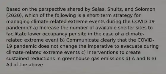 Based on the perspective shared by Salas, Shultz, and Solomon (2020), which of the following is a short-term strategy for managing climate-related extreme events during the COVID-19 pandemic? a) Increase the number of available shelter sites to facilitate lower occupancy per site in the case of a climate-related extreme event b) Communicate clearly that the COVID-19 pandemic does not change the imperative to evacuate during climate-related extreme events c) Interventions to create sustained reductions in greenhouse gas emissions d) A and B e) All of the above