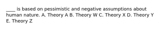 ____ is based on pessimistic and negative assumptions about human nature. A. Theory A B. Theory W C. Theory X D. Theory Y E. Theory Z