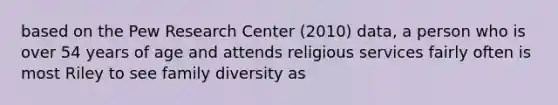 based on the Pew Research Center (2010) data, a person who is over 54 years of age and attends religious services fairly often is most Riley to see family diversity as