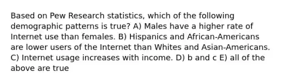 Based on Pew Research statistics, which of the following demographic patterns is true? A) Males have a higher rate of Internet use than females. B) Hispanics and African-Americans are lower users of the Internet than Whites and Asian-Americans. C) Internet usage increases with income. D) b and c E) all of the above are true