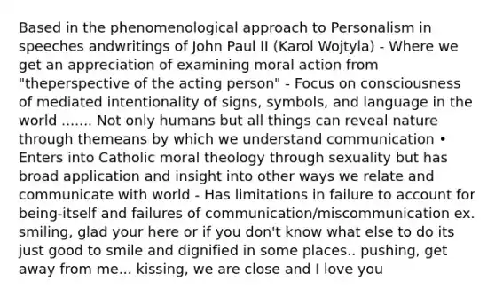 Based in the phenomenological approach to Personalism in speeches andwritings of John Paul II (Karol Wojtyla) - Where we get an appreciation of examining moral action from "theperspective of the acting person" - Focus on consciousness of mediated intentionality of signs, symbols, and language in the world ....... Not only humans but all things can reveal nature through themeans by which we understand communication • Enters into Catholic moral theology through sexuality but has broad application and insight into other ways we relate and communicate with world - Has limitations in failure to account for being-itself and failures of communication/miscommunication ex. smiling, glad your here or if you don't know what else to do its just good to smile and dignified in some places.. pushing, get away from me... kissing, we are close and I love you