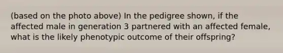 (based on the photo above) In the pedigree shown, if the affected male in generation 3 partnered with an affected female, what is the likely phenotypic outcome of their offspring?