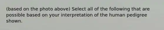 (based on the photo above) Select all of the following that are possible based on your interpretation of the human pedigree shown.