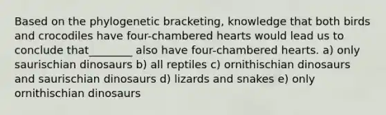 Based on the phylogenetic bracketing, knowledge that both birds and crocodiles have four-chambered hearts would lead us to conclude that________ also have four-chambered hearts. a) only saurischian dinosaurs b) all reptiles c) ornithischian dinosaurs and saurischian dinosaurs d) lizards and snakes e) only ornithischian dinosaurs