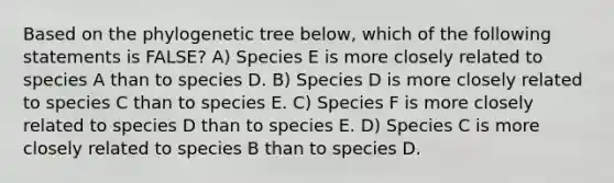 Based on the phylogenetic tree below, which of the following statements is FALSE? A) Species E is more closely related to species A than to species D. B) Species D is more closely related to species C than to species E. C) Species F is more closely related to species D than to species E. D) Species C is more closely related to species B than to species D.