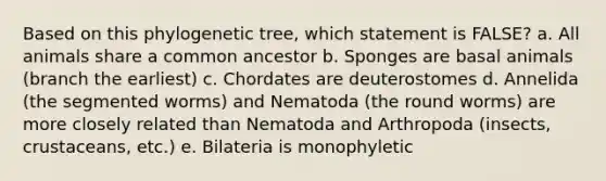 Based on this phylogenetic tree, which statement is FALSE? a. All animals share a common ancestor b. Sponges are basal animals (branch the earliest) c. Chordates are deuterostomes d. Annelida (the segmented worms) and Nematoda (the round worms) are more closely related than Nematoda and Arthropoda (insects, crustaceans, etc.) e. Bilateria is monophyletic