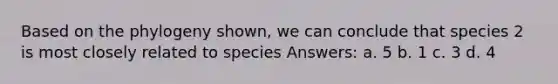 Based on the phylogeny shown, we can conclude that species 2 is most closely related to species Answers: a. 5 b. 1 c. 3 d. 4