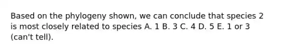 Based on the phylogeny shown, we can conclude that species 2 is most closely related to species A. 1 B. 3 C. 4 D. 5 E. 1 or 3 (can't tell).