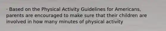 · Based on the Physical Activity Guidelines for Americans, parents are encouraged to make sure that their children are involved in how many minutes of physical activity