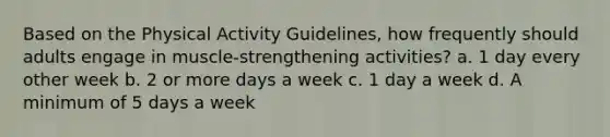 Based on the Physical Activity Guidelines, how frequently should adults engage in muscle-strengthening activities? a. 1 day every other week b. 2 or more days a week c. 1 day a week d. A minimum of 5 days a week