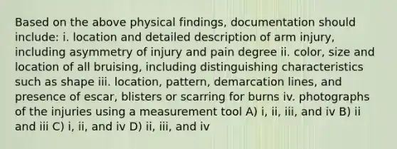 Based on the above physical findings, documentation should include: i. location and detailed description of arm injury, including asymmetry of injury and pain degree ii. color, size and location of all bruising, including distinguishing characteristics such as shape iii. location, pattern, demarcation lines, and presence of escar, blisters or scarring for burns iv. photographs of the injuries using a measurement tool A) i, ii, iii, and iv B) ii and iii C) i, ii, and iv D) ii, iii, and iv