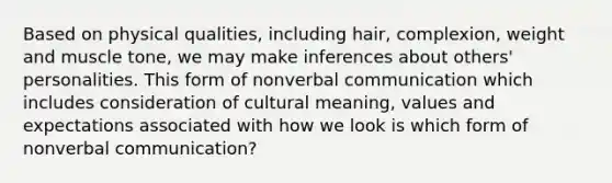 Based on physical qualities, including hair, complexion, weight and muscle tone, we may make inferences about others' personalities. This form of nonverbal communication which includes consideration of cultural meaning, values and expectations associated with how we look is which form of nonverbal communication?