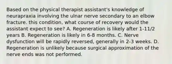 Based on the physical therapist assistant's knowledge of neurapraxia involving the ulnar nerve secondary to an elbow fracture. this condition, what course of recovery would the assistant expect to see? A. Regeneration is likely after 1-11/2 years B. Regeneration is likely in 6-8 months. C. Nerve dysfunction will be rapidly reversed, generally in 2-3 weeks. D. Regeneration is unlikely because surgical approximation of the nerve ends was not performed.