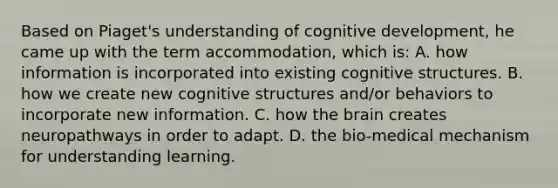 Based on Piaget's understanding of cognitive development, he came up with the term accommodation, which is: A. how information is incorporated into existing cognitive structures. B. how we create new cognitive structures and/or behaviors to incorporate new information. C. how the brain creates neuropathways in order to adapt. D. the bio-medical mechanism for understanding learning.