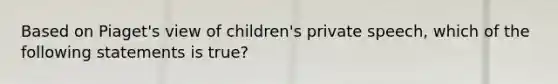 Based on Piaget's view of children's private speech, which of the following statements is true?