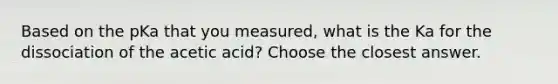 Based on the pKa that you measured, what is the Ka for the dissociation of the acetic acid? Choose the closest answer.