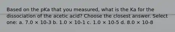 Based on the pKa that you measured, what is the Ka for the dissociation of the acetic acid? Choose the closest answer. Select one: a. 7.0 × 10-3 b. 1.0 × 10-1 c. 1.0 × 10-5 d. 8.0 × 10-8