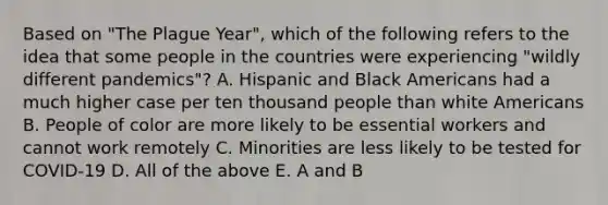 Based on "The Plague Year", which of the following refers to the idea that some people in the countries were experiencing "wildly different pandemics"? A. Hispanic and Black Americans had a much higher case per ten thousand people than white Americans B. People of color are more likely to be essential workers and cannot work remotely C. Minorities are less likely to be tested for COVID-19 D. All of the above E. A and B