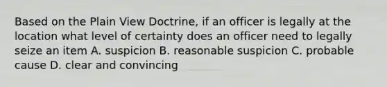 Based on the Plain View Doctrine, if an officer is legally at the location what level of certainty does an officer need to legally seize an item A. suspicion B. reasonable suspicion C. probable cause D. clear and convincing