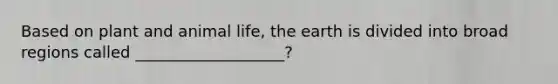 Based on plant and animal life, the earth is divided into broad regions called ___________________?