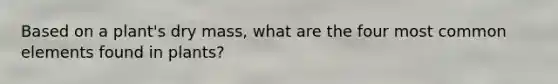 Based on a plant's dry mass, what are the four most common elements found in plants?
