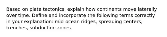 Based on plate tectonics, explain how continents move laterally over time. Define and incorporate the following terms correctly in your explanation: mid-ocean ridges, spreading centers, trenches, subduction zones.