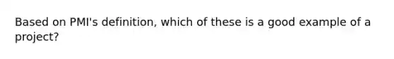 Based on PMI's definition, which of these is a good example of a project?