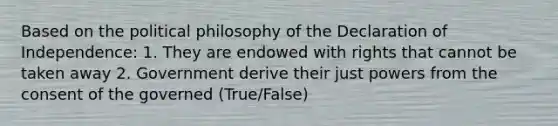 Based on the political philosophy of the Declaration of Independence: 1. They are endowed with rights that cannot be taken away 2. Government derive their just powers from the consent of the governed (True/False)