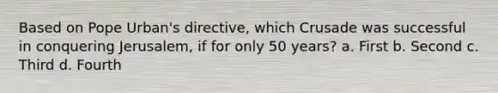 Based on Pope Urban's directive, which Crusade was successful in conquering Jerusalem, if for only 50 years? a. First b. Second c. Third d. Fourth