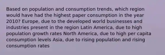 Based on population and consumption trends, which region would have had the highest paper consumption in the year 2010? Europe, due to the developed world businesses and industries present in the region Latin America, due to high population growth rates North America, due to high per capita consumption levels Asia, due to rising population and rising consumption rates