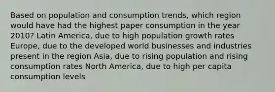 Based on population and consumption trends, which region would have had the highest paper consumption in the year 2010? Latin America, due to high population growth rates Europe, due to the developed world businesses and industries present in the region Asia, due to rising population and rising consumption rates North America, due to high per capita consumption levels