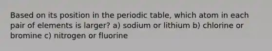 Based on its position in the periodic table, which atom in each pair of elements is larger? a) sodium or lithium b) chlorine or bromine c) nitrogen or fluorine