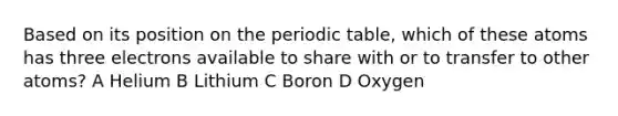 Based on its position on the periodic table, which of these atoms has three electrons available to share with or to transfer to other atoms? A Helium B Lithium C Boron D Oxygen