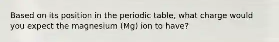 Based on its position in the periodic table, what charge would you expect the magnesium (Mg) ion to have?