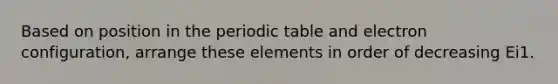 Based on position in the periodic table and electron configuration, arrange these elements in order of decreasing Ei1.