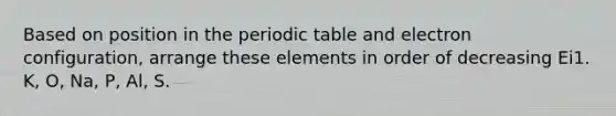 Based on position in the periodic table and electron configuration, arrange these elements in order of decreasing Ei1. K, O, Na, P, Al, S.