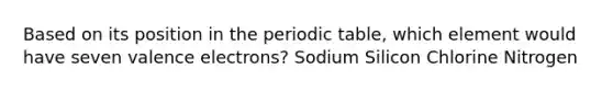 Based on its position in the periodic table, which element would have seven valence electrons? Sodium Silicon Chlorine Nitrogen