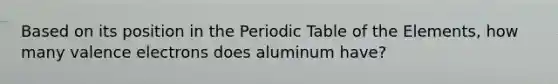 Based on its position in the Periodic Table of the Elements, how many valence electrons does aluminum have?