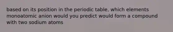 based on its position in the periodic table, which elements monoatomic anion would you predict would form a compound with two sodium atoms