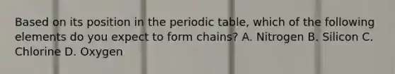 Based on its position in the periodic table, which of the following elements do you expect to form chains? A. Nitrogen B. Silicon C. Chlorine D. Oxygen