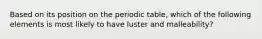 Based on its position on the periodic table, which of the following elements is most likely to have luster and malleability?