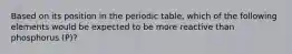 Based on its position in the periodic table, which of the following elements would be expected to be more reactive than phosphorus (P)?