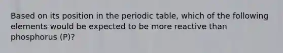 Based on its position in the periodic table, which of the following elements would be expected to be more reactive than phosphorus (P)?