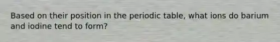 Based on their position in the periodic table, what ions do barium and iodine tend to form?