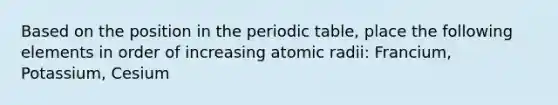 Based on the position in the periodic table, place the following elements in order of increasing atomic radii: Francium, Potassium, Cesium