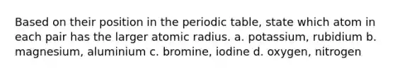 Based on their position in the periodic table, state which atom in each pair has the larger atomic radius. a. potassium, rubidium b. magnesium, aluminium c. bromine, iodine d. oxygen, nitrogen