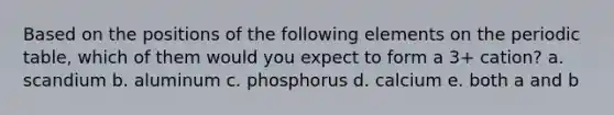 Based on the positions of the following elements on the periodic table, which of them would you expect to form a 3+ cation? a. scandium b. aluminum c. phosphorus d. calcium e. both a and b