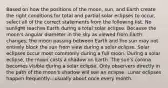 Based on how the positions of the moon, sun, and Earth create the right conditions for total and partial solar eclipses to occur, select all of the correct statements from the following list. No sunlight reaches Earth during a total solar eclipse. Because the moon's angular diameter in the sky as viewed from Earth changes, the moon passing between Earth and the sun may not entirely block the sun from view during a solar eclipse. Solar eclipses occur most commonly during a full moon. During a solar eclipse, the moon casts a shadow on Earth. The sun's corona becomes visible during a solar eclipse. Only observers directly in the path of the moon's shadow will see an eclipse. Lunar eclipses happen frequently—usually about once every month.