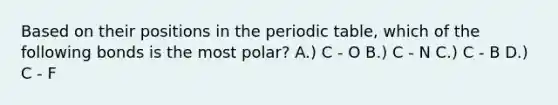 Based on their positions in <a href='https://www.questionai.com/knowledge/kIrBULvFQz-the-periodic-table' class='anchor-knowledge'>the periodic table</a>, which of the following bonds is the most polar? A.) C - O B.) C - N C.) C - B D.) C - F