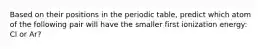 Based on their positions in the periodic table, predict which atom of the following pair will have the smaller first ionization energy: Cl or Ar?